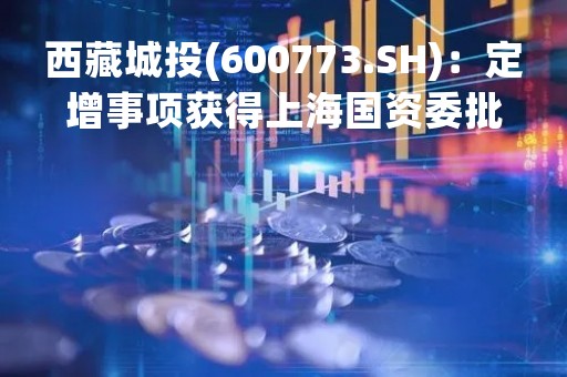 西藏城投(600773.SH)：定增事项获得上海国资委批复