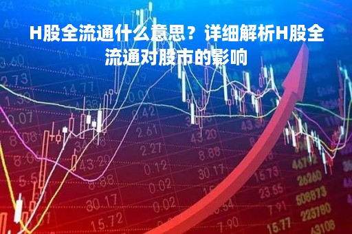 H股全流通什么意思？详细解析H股全流通对股市的影响