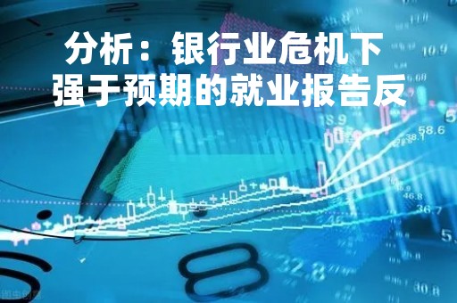 分析：银行业危机下 强于预期的就业报告反而会让人们放心
