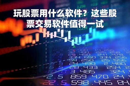 玩股票用什么软件？这些股票交易软件值得一试