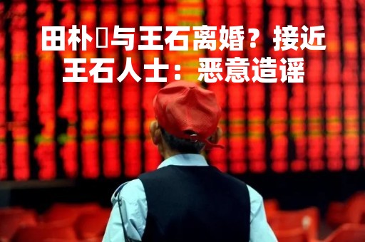 田朴珺与王石离婚？接近王石人士：恶意造谣