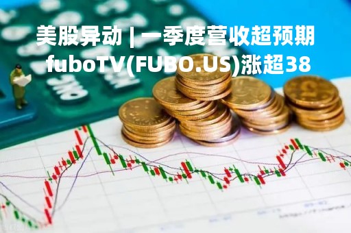 美股异动 | 一季度营收超预期 fuboTV(FUBO.US)涨超38%