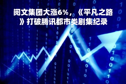 阅文集团大涨6%，《平凡之路》打破腾讯都市类剧集纪录
