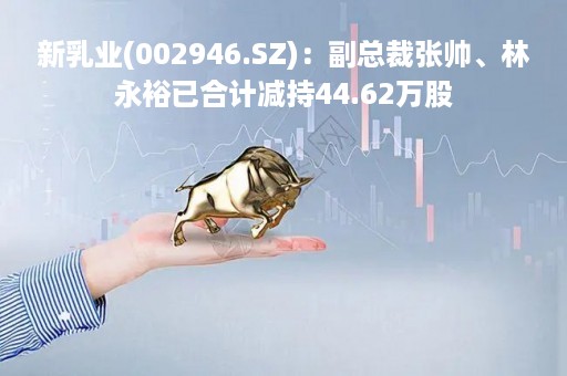 新乳业(002946.SZ):副总裁张帅、林永裕已合计减持44.62万股