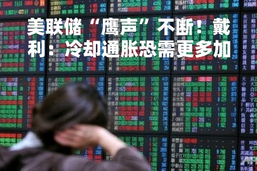 美联储“鹰声”不断！戴利：冷却通胀恐需更多加息
