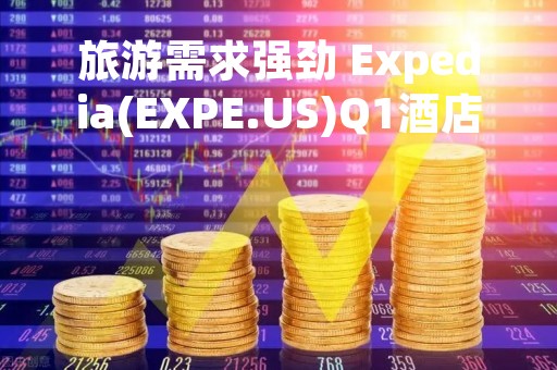 旅游需求强劲 Expedia(EXPE.US)Q1酒店预订量创纪录