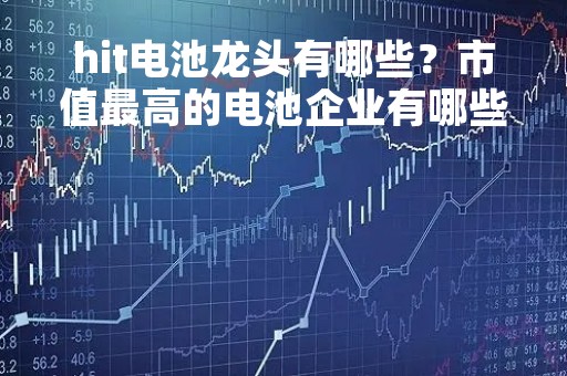hit电池龙头有哪些？市值最高的电池企业有哪些？