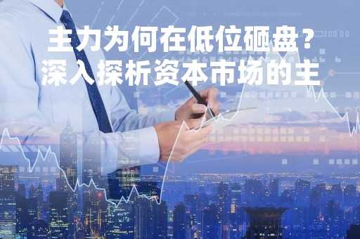 主力为何在低位砸盘？深入探析资本市场的主力操作策略