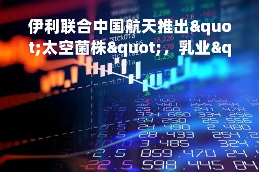 伊利联合中国航天推出"太空菌株"，乳业"智造"再拓新格局
