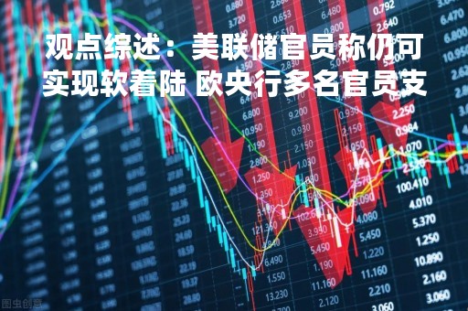 观点综述：美联储官员称仍可实现软着陆 欧央行多名官员支持继续加息