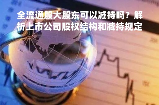 全流通股大股东可以减持吗？解析上市公司股权结构和减持规定