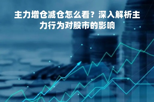 主力增仓减仓怎么看？深入解析主力行为对股市的影响
