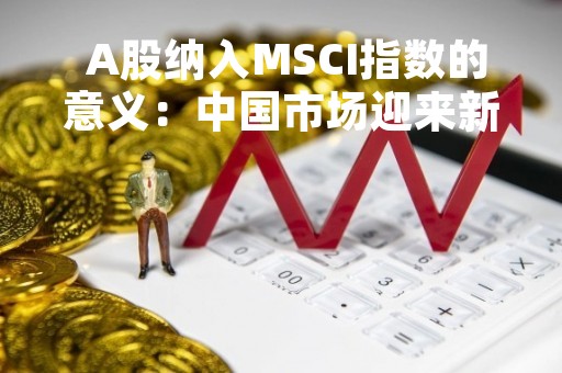  A股纳入MSCI指数的意义：中国市场迎来新机遇 