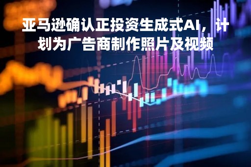 亚马逊确认正投资生成式AI，计划为广告商制作照片及视频