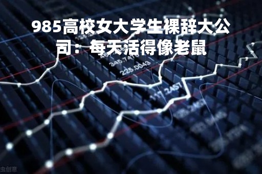 985高校女大学生裸辞大公司：每天活得像老鼠