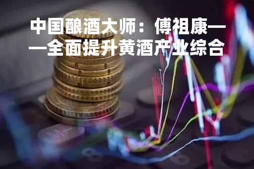 中国酿酒大师：傅祖康——全面提升黄酒产业综合实力
