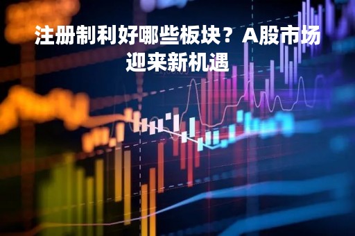 注册制利好哪些板块？A股市场迎来新机遇
