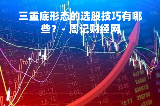 三重底形态的选股技巧有哪些？- 周记财经网