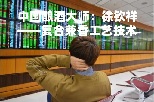 中国酿酒大师：徐钦祥——复合兼香工艺技术体系构建师