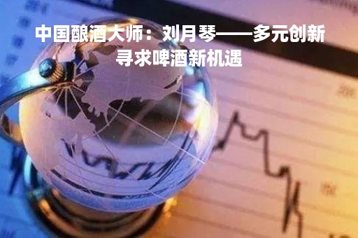 中国酿酒大师：刘月琴——多元创新寻求啤酒新机遇