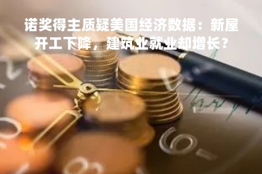 诺奖得主质疑美国经济数据：新屋开工下降，建筑业就业却增长？