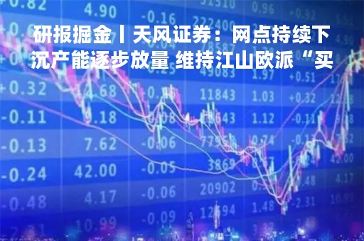研报掘金丨天风证券：网点持续下沉产能逐步放量 维持江山欧派“买入”评级
