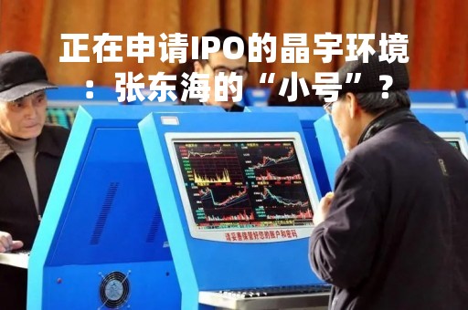 正在申请IPO的晶宇环境:张东海的“小号”? 正在申请IPO的晶宇环境:张东海的“小号”?
