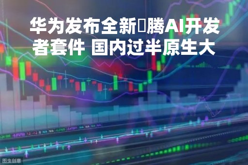 华为发布全新昇腾AI开发者套件 国内过半原生大模型基于昇腾AI孵化