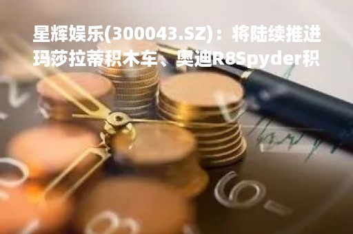 星辉娱乐(300043.SZ)：将陆续推进玛莎拉蒂积木车、奥迪R8Spyder积木车、悍马EV遥控车等玩具及婴童户外新品的研发上市工作