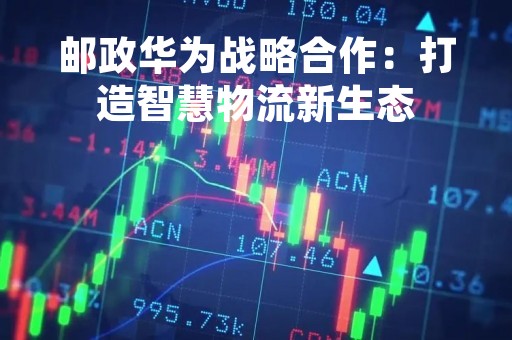 邮政华为战略合作：打造智慧物流新生态