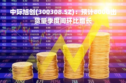 中际旭创(300308.SZ)：预计800G出货量季度间环比增长