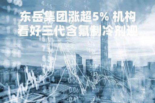 东岳集团涨超5% 机构看好三代含氟制冷剂迎来景气复苏