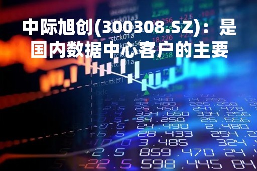 中际旭创(300308.SZ)：是国内数据中心客户的主要供应商之一