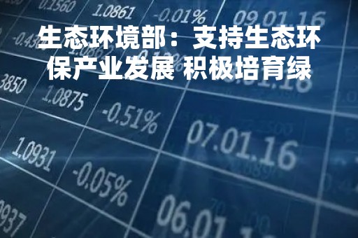 生态环境部：支持生态环保产业发展 积极培育绿色发展新动能