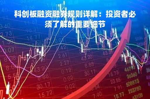 科创板融资融券规则详解：投资者必须了解的重要细节