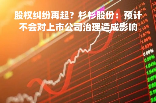 股权纠纷再起？杉杉股份：预计不会对上市公司治理造成影响
