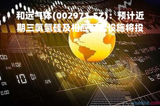 和远气体(002971.SZ)：预计近期三氯氢硅及相应配套设施将投料正式试生产