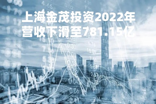 上海金茂投资2022年营收下滑至781.15亿元 净利增长6.85%