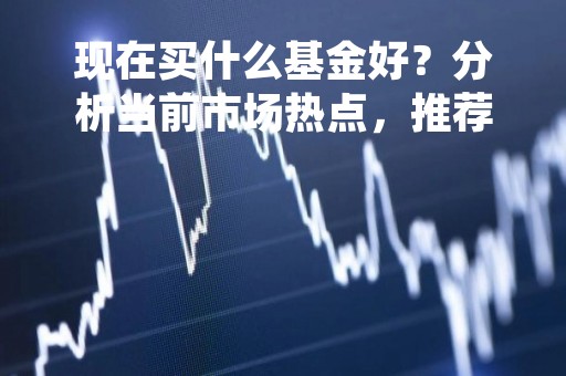 现在买什么基金好？分析当前市场热点，推荐几只值得关注的基金