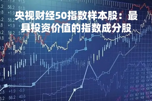 央视财经50指数样本股：最具投资价值的指数成分股