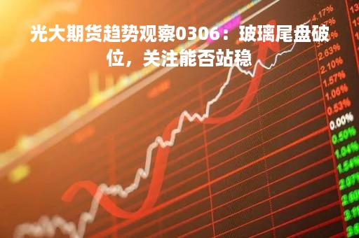 光大期货趋势观察0306：玻璃尾盘破位，关注能否站稳
