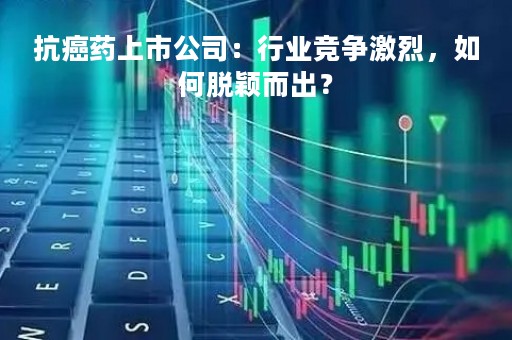 抗癌药上市公司：行业竞争激烈，如何脱颖而出？