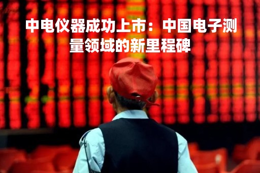 中电仪器成功上市：中国电子测量领域的新里程碑