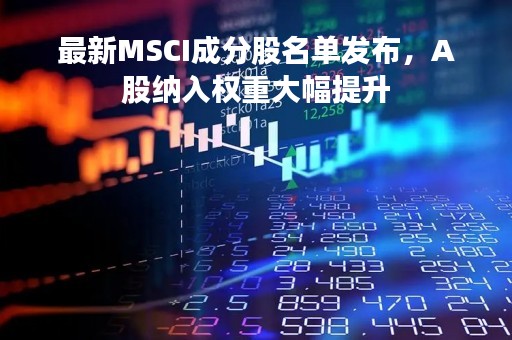 最新MSCI成分股名单发布，A股纳入权重大幅提升