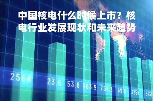 中国核电什么时候上市？核电行业发展现状和未来趋势分析