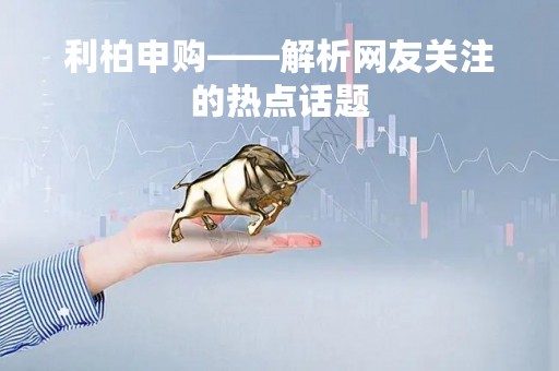 利柏申购——解析网友关注的热点话题