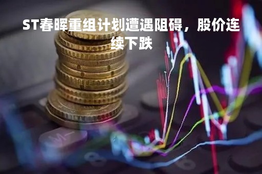 ST春晖重组计划遭遇阻碍，股价连续下跌