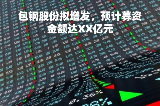 包钢股份拟增发，预计募资金额达XX亿元