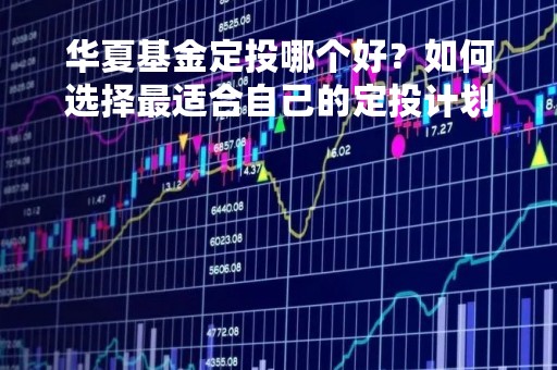 华夏基金定投哪个好？如何选择最适合自己的定投计划？