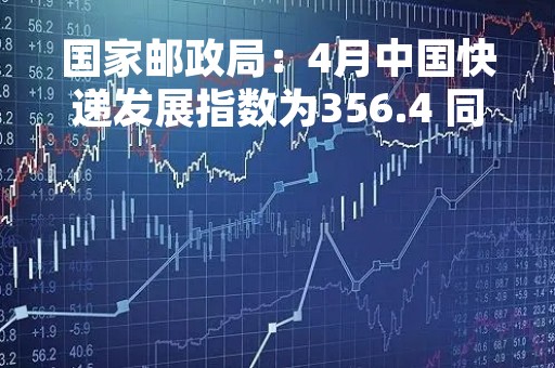 国家邮政局：4月中国快递发展指数为356.4 同比提升47.7%